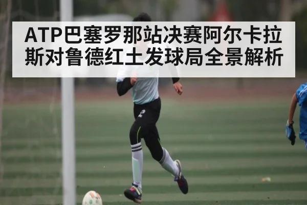 ATP巴塞罗那站决赛阿尔卡拉斯对鲁德红土发球局全景解析
