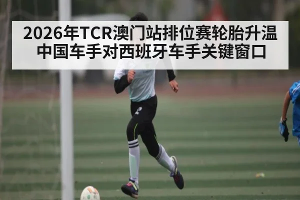 2026年TCR澳门站排位赛轮胎升温中国车手对西班牙车手关键窗口