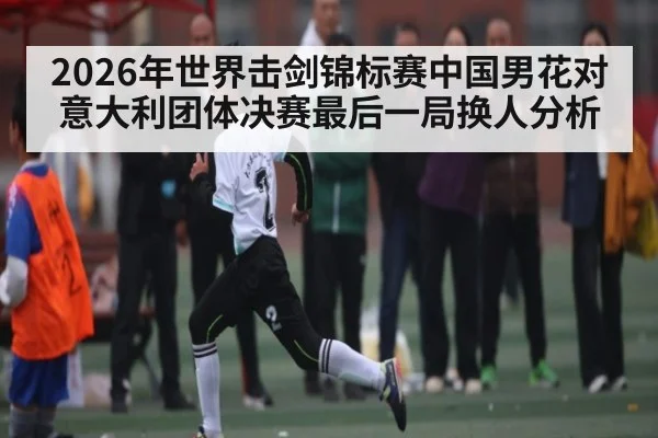 2026年世界击剑锦标赛中国男花对意大利团体决赛最后一局换人分析